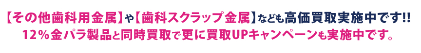 【その他歯科用金属】や【歯科スクラップ金属】なども高価買取実施中です!!12％金パラ製品と同時買取で更に買取UPキャンペーンも実施中です。